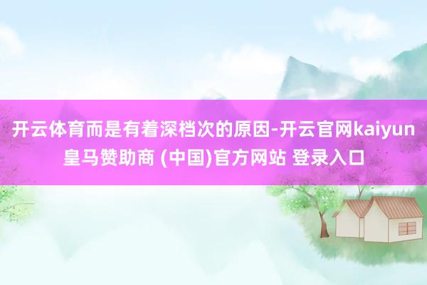 开云体育而是有着深档次的原因-开云官网kaiyun皇马赞助商 (中国)官方网站 登录入口
