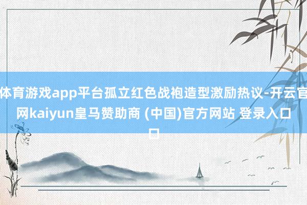 体育游戏app平台孤立红色战袍造型激励热议-开云官网kaiyun皇马赞助商 (中国)官方网站 登录入口