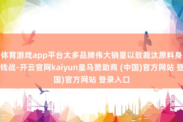 体育游戏app平台太多品牌伟大销量以致裁汰原料身分打价钱战-开云官网kaiyun皇马赞助商 (中国)官方网站 登录入口