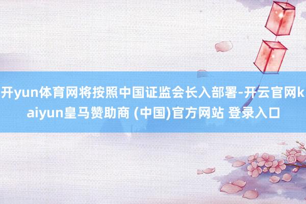 开yun体育网将按照中国证监会长入部署-开云官网kaiyun皇马赞助商 (中国)官方网站 登录入口