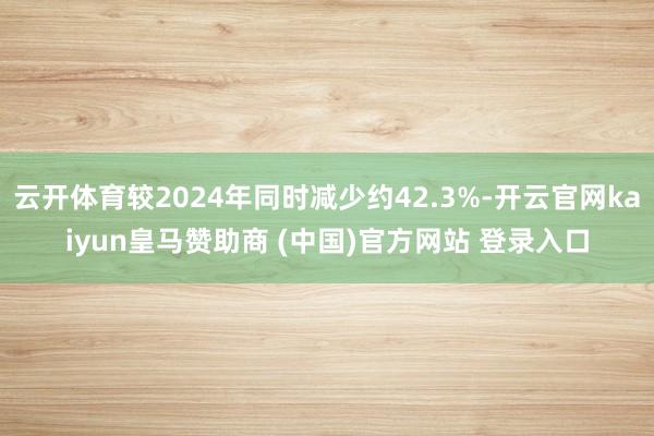 云开体育较2024年同时减少约42.3%-开云官网kaiyun皇马赞助商 (中国)官方网站 登录入口
