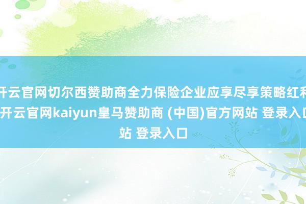 开云官网切尔西赞助商全力保险企业应享尽享策略红利-开云官网kaiyun皇马赞助商 (中国)官方网站 登录入口
