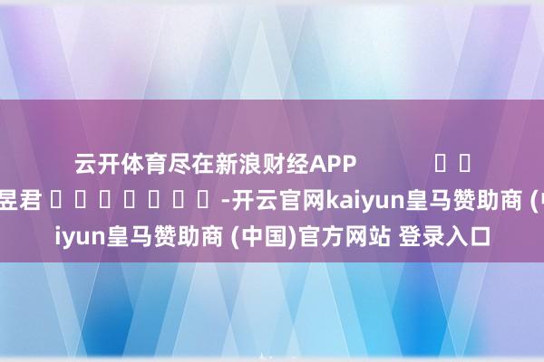 云开体育尽在新浪财经APP            						职守裁剪：卢昱君 							-开云官网kaiyun皇马赞助商 (中国)官方网站 登录入口