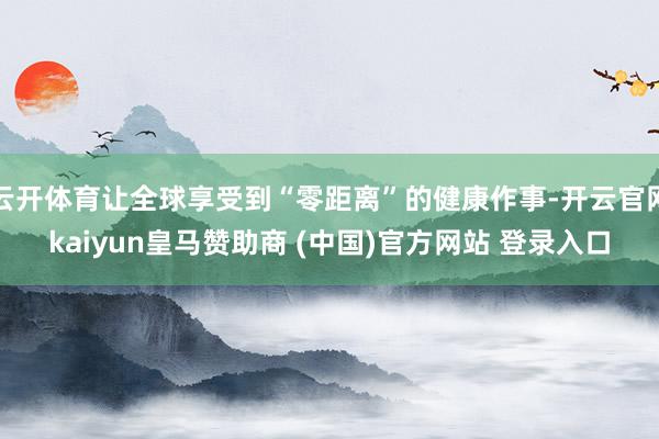 云开体育让全球享受到“零距离”的健康作事-开云官网kaiyun皇马赞助商 (中国)官方网站 登录入口