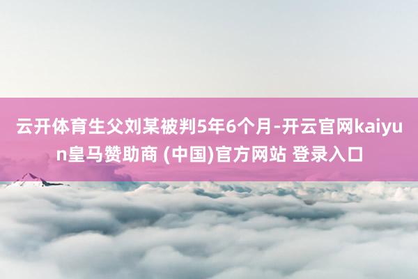 云开体育生父刘某被判5年6个月-开云官网kaiyun皇马赞助商 (中国)官方网站 登录入口