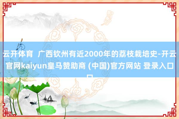 云开体育  广西钦州有近2000年的荔枝栽培史-开云官网kaiyun皇马赞助商 (中国)官方网站 登录入口