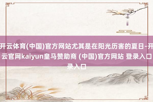 开云体育(中国)官方网站尤其是在阳光历害的夏日-开云官网kaiyun皇马赞助商 (中国)官方网站 登录入口