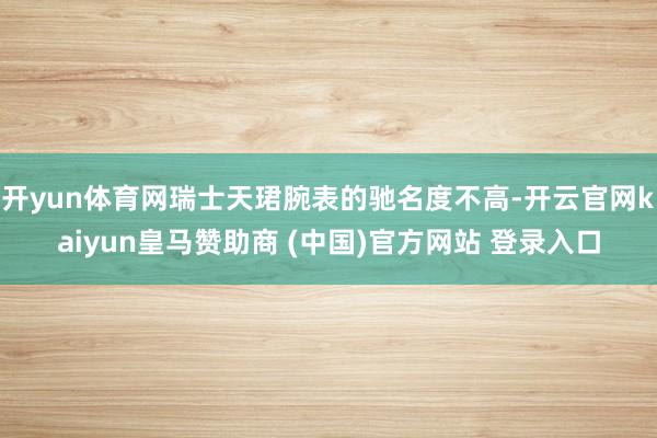 开yun体育网瑞士天珺腕表的驰名度不高-开云官网kaiyun皇马赞助商 (中国)官方网站 登录入口