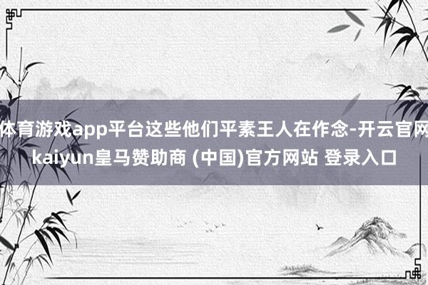 体育游戏app平台这些他们平素王人在作念-开云官网kaiyun皇马赞助商 (中国)官方网站 登录入口