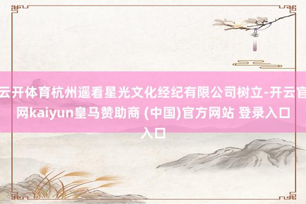 云开体育杭州遥看星光文化经纪有限公司树立-开云官网kaiyun皇马赞助商 (中国)官方网站 登录入口