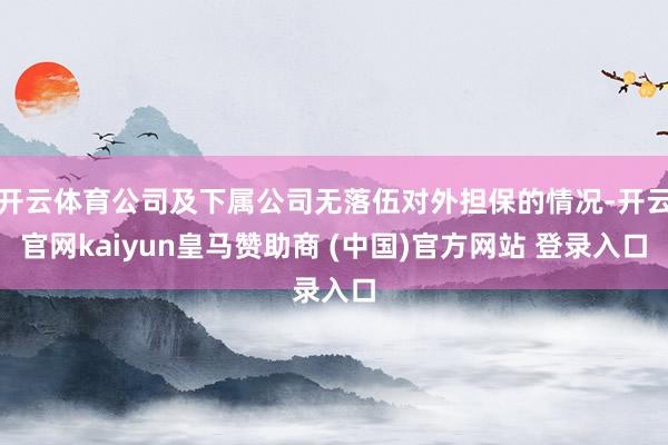 开云体育公司及下属公司无落伍对外担保的情况-开云官网kaiyun皇马赞助商 (中国)官方网站 登录入口