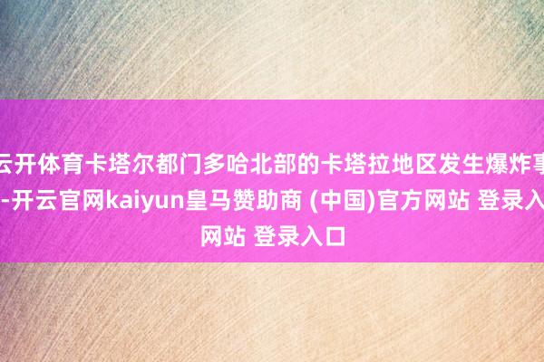 云开体育卡塔尔都门多哈北部的卡塔拉地区发生爆炸事件-开云官网kaiyun皇马赞助商 (中国)官方网站 登录入口