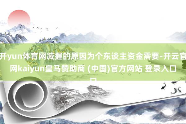 开yun体育网减握的原因为个东谈主资金需要-开云官网kaiyun皇马赞助商 (中国)官方网站 登录入口