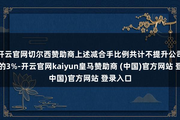 开云官网切尔西赞助商上述减合手比例共计不提升公司总股本的3%-开云官网kaiyun皇马赞助商 (中国)官方网站 登录入口