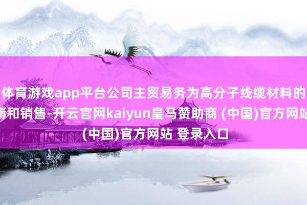 体育游戏app平台公司主贸易务为高分子线缆材料的研发、坐褥和销售-开云官网kaiyun皇马赞助商 (中国)官方网站 登录入口