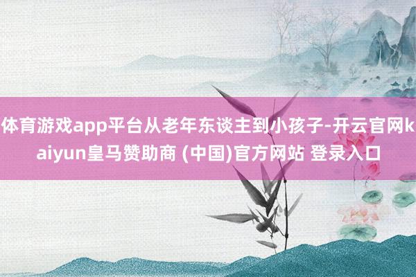 体育游戏app平台从老年东谈主到小孩子-开云官网kaiyun皇马赞助商 (中国)官方网站 登录入口