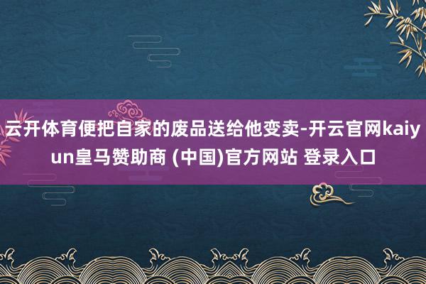 云开体育便把自家的废品送给他变卖-开云官网kaiyun皇马赞助商 (中国)官方网站 登录入口