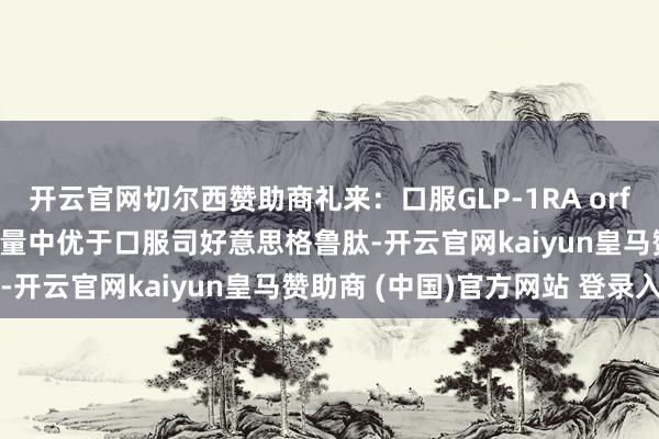 开云官网切尔西赞助商礼来：口服GLP-1RA orforglipron在头敌人商量中优于口服司好意思格鲁肽-开云官网kaiyun皇马赞助商 (中国)官方网站 登录入口