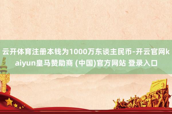 云开体育注册本钱为1000万东谈主民币-开云官网kaiyun皇马赞助商 (中国)官方网站 登录入口