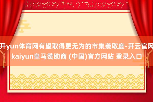 开yun体育网有望取得更无为的市集袭取度-开云官网kaiyun皇马赞助商 (中国)官方网站 登录入口