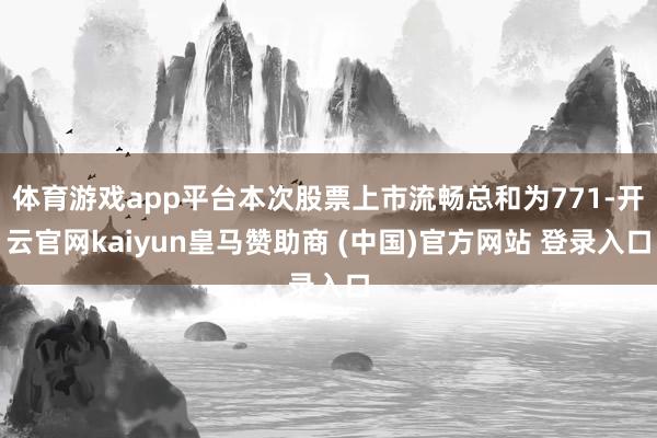 体育游戏app平台本次股票上市流畅总和为771-开云官网kaiyun皇马赞助商 (中国)官方网站 登录入口