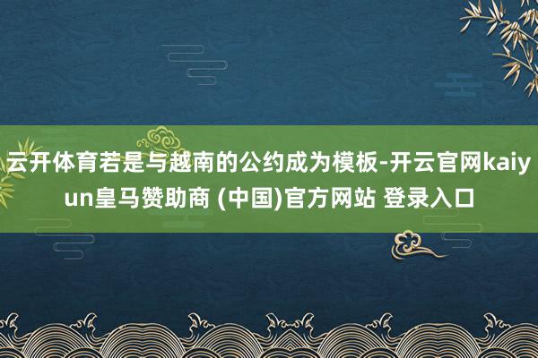 云开体育若是与越南的公约成为模板-开云官网kaiyun皇马赞助商 (中国)官方网站 登录入口