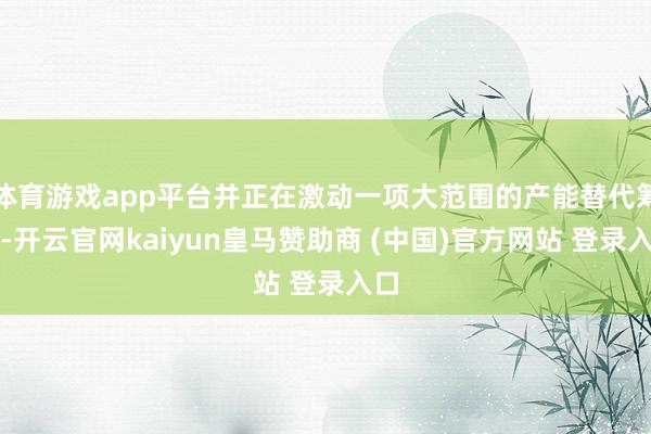 体育游戏app平台并正在激动一项大范围的产能替代筹办-开云官网kaiyun皇马赞助商 (中国)官方网站 登录入口