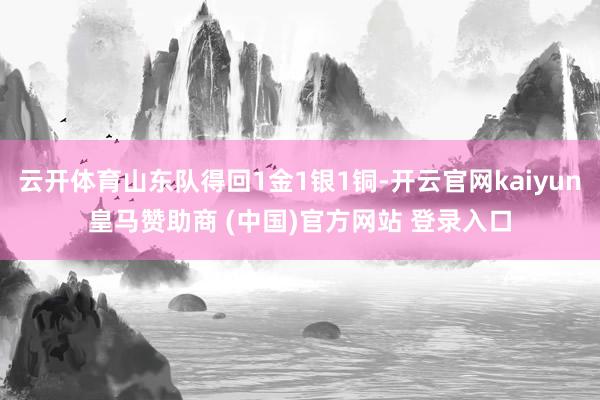 云开体育山东队得回1金1银1铜-开云官网kaiyun皇马赞助商 (中国)官方网站 登录入口