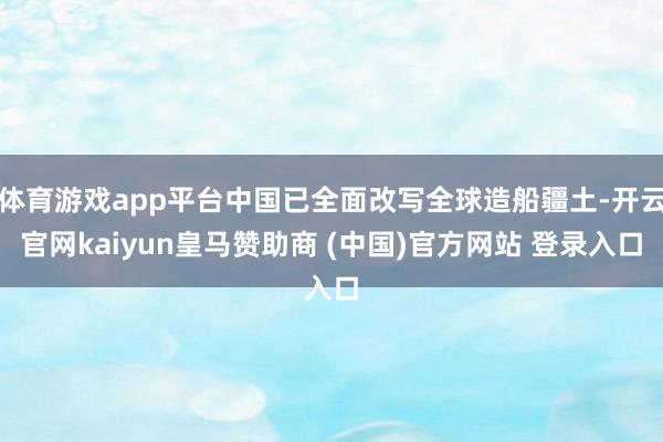体育游戏app平台中国已全面改写全球造船疆土-开云官网kaiyun皇马赞助商 (中国)官方网站 登录入口