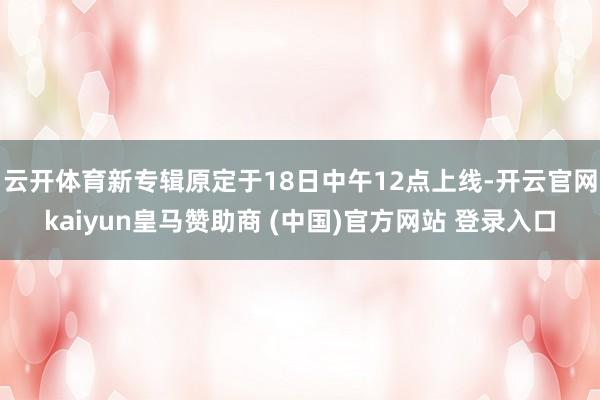 云开体育新专辑原定于18日中午12点上线-开云官网kaiyun皇马赞助商 (中国)官方网站 登录入口