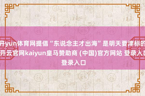 开yun体育网提倡“东说念主才出海”是明天要津标的-开云官网kaiyun皇马赞助商 (中国)官方网站 登录入口