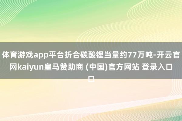 体育游戏app平台折合碳酸锂当量约77万吨-开云官网kaiyun皇马赞助商 (中国)官方网站 登录入口