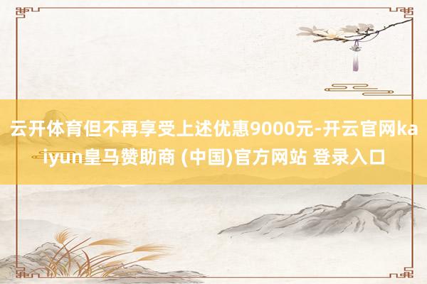 云开体育但不再享受上述优惠9000元-开云官网kaiyun皇马赞助商 (中国)官方网站 登录入口