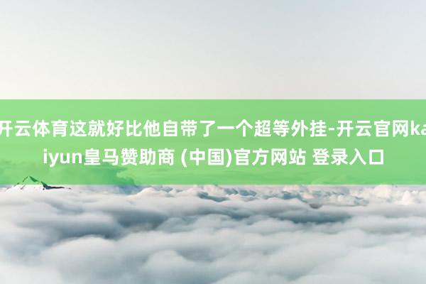 开云体育这就好比他自带了一个超等外挂-开云官网kaiyun皇马赞助商 (中国)官方网站 登录入口