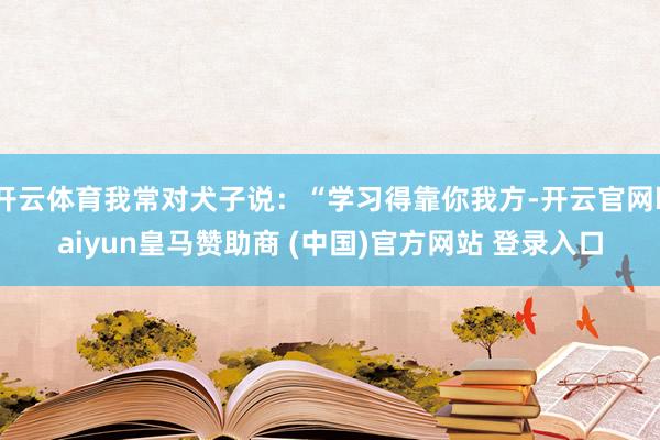 开云体育我常对犬子说：“学习得靠你我方-开云官网kaiyun皇马赞助商 (中国)官方网站 登录入口