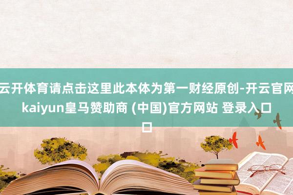 云开体育请点击这里此本体为第一财经原创-开云官网kaiyun皇马赞助商 (中国)官方网站 登录入口