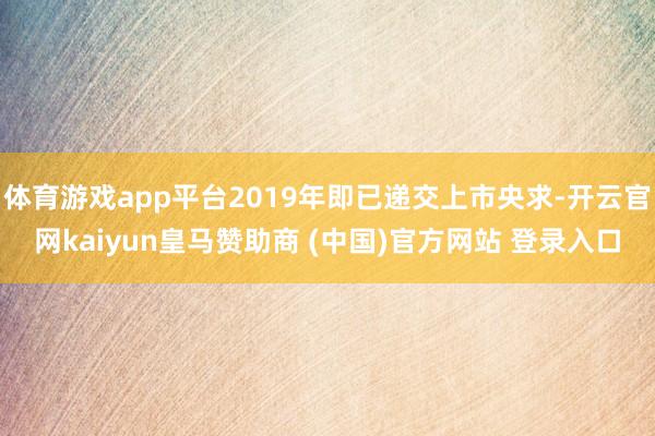 体育游戏app平台2019年即已递交上市央求-开云官网kaiyun皇马赞助商 (中国)官方网站 登录入口
