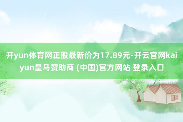 开yun体育网正股最新价为17.89元-开云官网kaiyun皇马赞助商 (中国)官方网站 登录入口