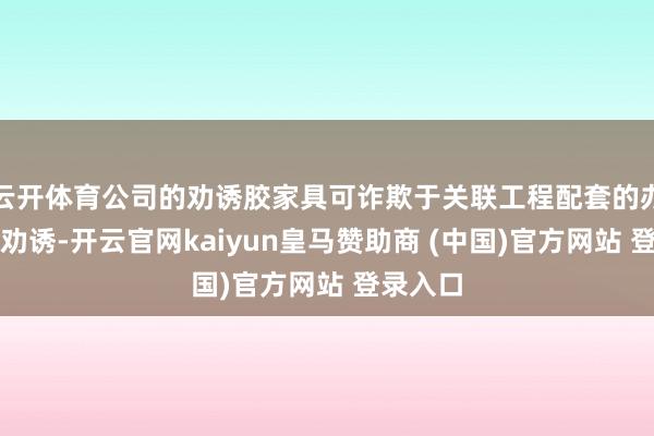 云开体育公司的劝诱胶家具可诈欺于关联工程配套的办公楼等劝诱-开云官网kaiyun皇马赞助商 (中国)官方网站 登录入口