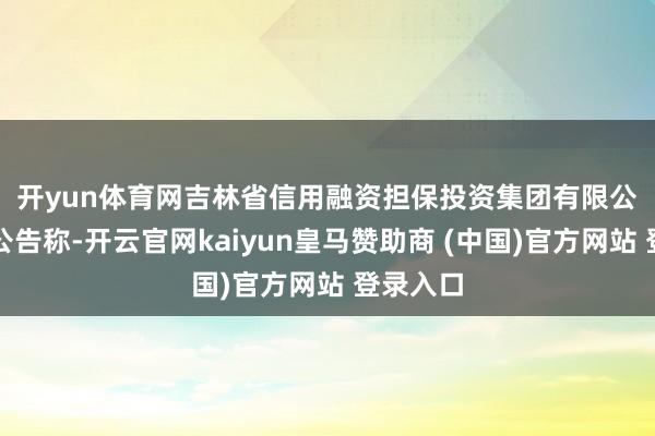 开yun体育网　　吉林省信用融资担保投资集团有限公司发布公告称-开云官网kaiyun皇马赞助商 (中国)官方网站 登录入口