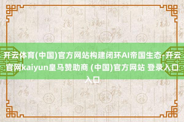 开云体育(中国)官方网站构建闭环AI帝国生态-开云官网kaiyun皇马赞助商 (中国)官方网站 登录入口