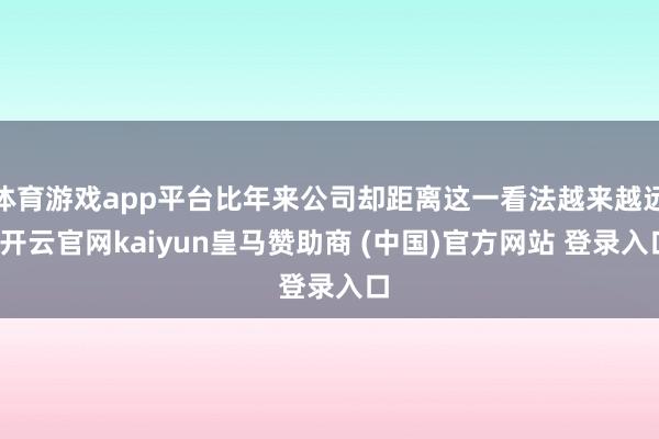 体育游戏app平台比年来公司却距离这一看法越来越远-开云官网kaiyun皇马赞助商 (中国)官方网站 登录入口