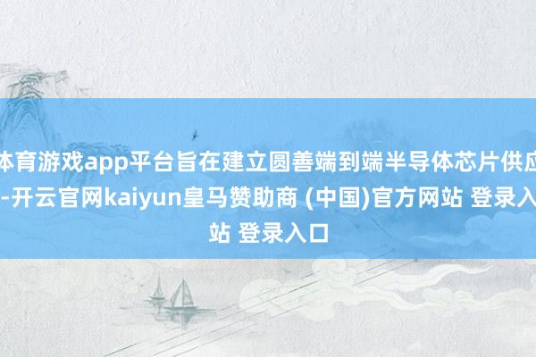 体育游戏app平台旨在建立圆善端到端半导体芯片供应链-开云官网kaiyun皇马赞助商 (中国)官方网站 登录入口