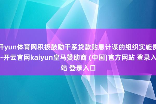 开yun体育网积极鼓励干系贷款贴息计谋的组织实施责任-开云官网kaiyun皇马赞助商 (中国)官方网站 登录入口