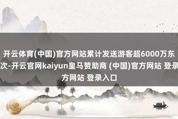 开云体育(中国)官方网站累计发送游客超6000万东谈主次-开云官网kaiyun皇马赞助商 (中国)官方网站 登录入口
