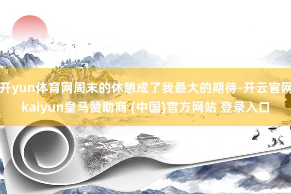 开yun体育网周末的休憩成了我最大的期待-开云官网kaiyun皇马赞助商 (中国)官方网站 登录入口