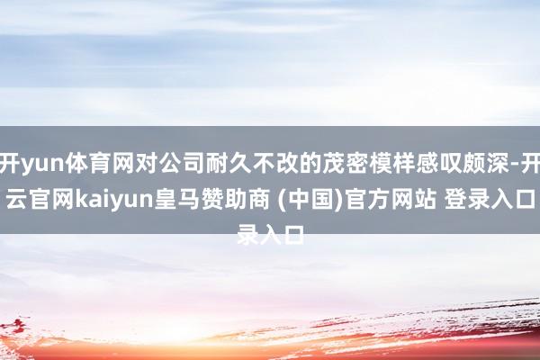 开yun体育网对公司耐久不改的茂密模样感叹颇深-开云官网kaiyun皇马赞助商 (中国)官方网站 登录入口