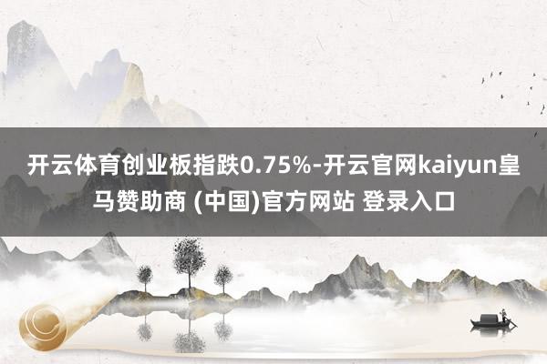 开云体育创业板指跌0.75%-开云官网kaiyun皇马赞助商 (中国)官方网站 登录入口
