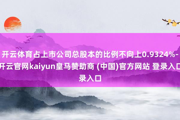 开云体育占上市公司总股本的比例不向上0.9324%-开云官网kaiyun皇马赞助商 (中国)官方网站 登录入口