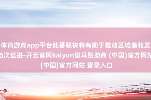 体育游戏app平台此番联袂将有助于推动区域谐和发展向更深档次迈进-开云官网kaiyun皇马赞助商 (中国)官方网站 登录入口